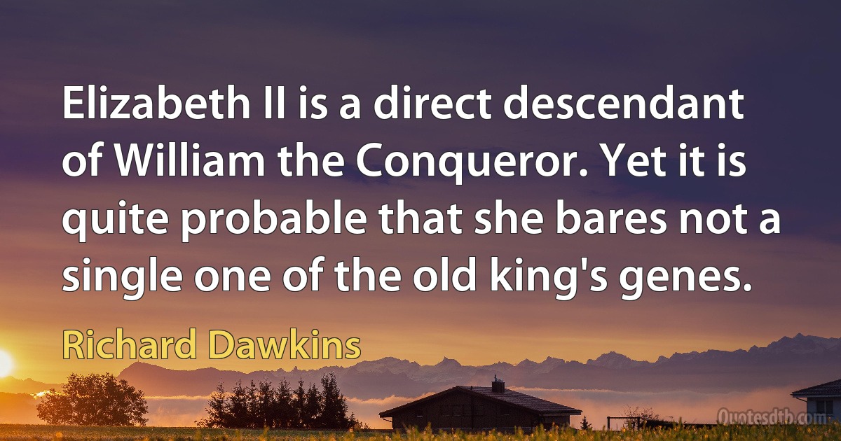 Elizabeth II is a direct descendant of William the Conqueror. Yet it is quite probable that she bares not a single one of the old king's genes. (Richard Dawkins)