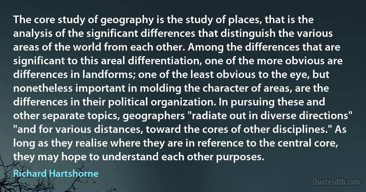 The core study of geography is the study of places, that is the analysis of the significant differences that distinguish the various areas of the world from each other. Among the differences that are significant to this areal differentiation, one of the more obvious are differences in landforms; one of the least obvious to the eye, but nonetheless important in molding the character of areas, are the differences in their political organization. In pursuing these and other separate topics, geographers "radiate out in diverse directions" "and for various distances, toward the cores of other disciplines." As long as they realise where they are in reference to the central core, they may hope to understand each other purposes. (Richard Hartshorne)