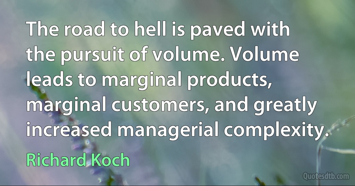 The road to hell is paved with the pursuit of volume. Volume leads to marginal products, marginal customers, and greatly increased managerial complexity. (Richard Koch)