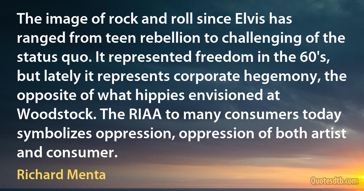 The image of rock and roll since Elvis has ranged from teen rebellion to challenging of the status quo. It represented freedom in the 60's, but lately it represents corporate hegemony, the opposite of what hippies envisioned at Woodstock. The RIAA to many consumers today symbolizes oppression, oppression of both artist and consumer. (Richard Menta)