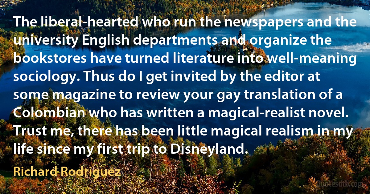 The liberal-hearted who run the newspapers and the university English departments and organize the bookstores have turned literature into well-meaning sociology. Thus do I get invited by the editor at some magazine to review your gay translation of a Colombian who has written a magical-realist novel. Trust me, there has been little magical realism in my life since my first trip to Disneyland. (Richard Rodriguez)