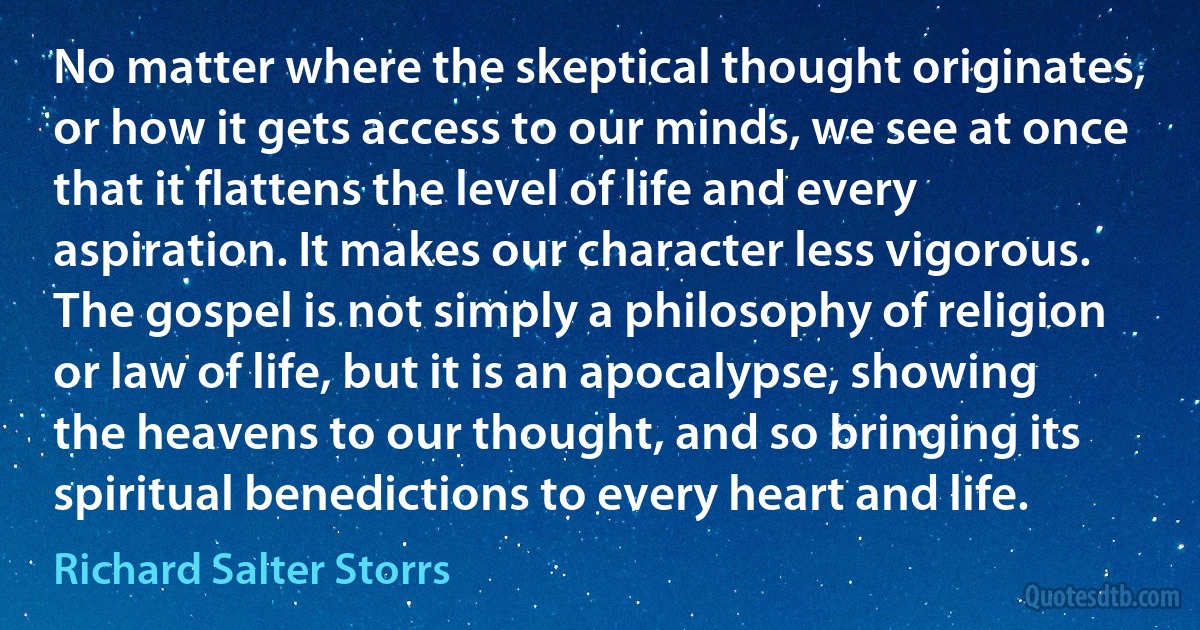 No matter where the skeptical thought originates, or how it gets access to our minds, we see at once that it flattens the level of life and every aspiration. It makes our character less vigorous. The gospel is not simply a philosophy of religion or law of life, but it is an apocalypse, showing the heavens to our thought, and so bringing its spiritual benedictions to every heart and life. (Richard Salter Storrs)