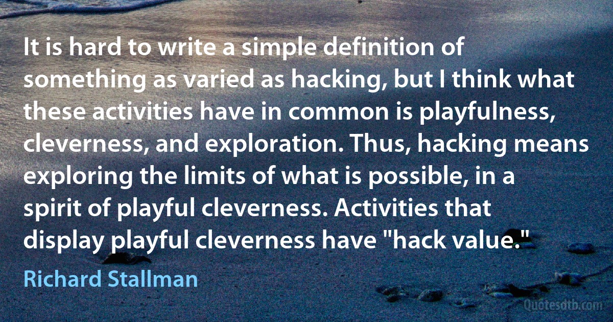 It is hard to write a simple definition of something as varied as hacking, but I think what these activities have in common is playfulness, cleverness, and exploration. Thus, hacking means exploring the limits of what is possible, in a spirit of playful cleverness. Activities that display playful cleverness have "hack value." (Richard Stallman)