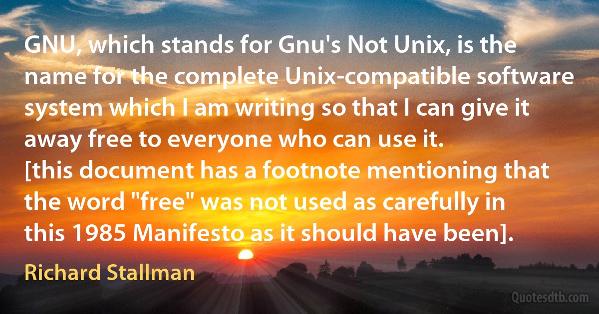 GNU, which stands for Gnu's Not Unix, is the name for the complete Unix-compatible software system which I am writing so that I can give it away free to everyone who can use it.
[this document has a footnote mentioning that the word "free" was not used as carefully in this 1985 Manifesto as it should have been]. (Richard Stallman)