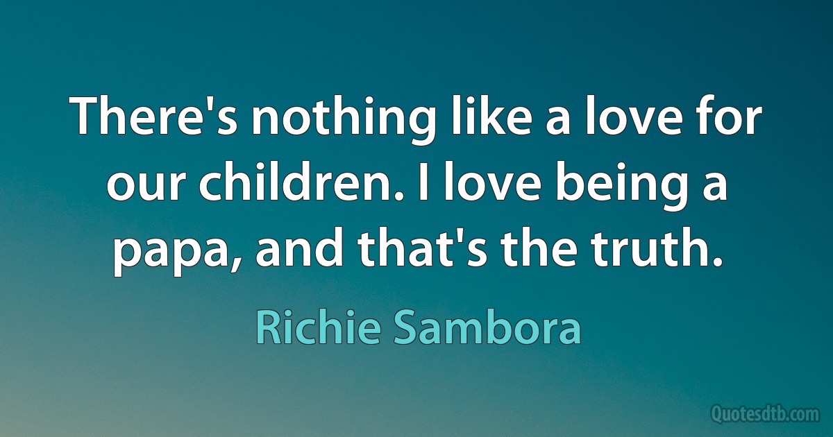 There's nothing like a love for our children. I love being a papa, and that's the truth. (Richie Sambora)