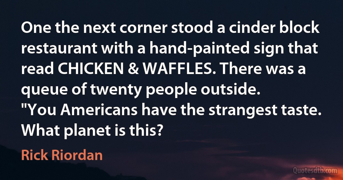 One the next corner stood a cinder block restaurant with a hand-painted sign that read CHICKEN & WAFFLES. There was a queue of twenty people outside.
"You Americans have the strangest taste. What planet is this? (Rick Riordan)