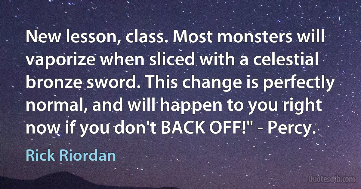 New lesson, class. Most monsters will vaporize when sliced with a celestial bronze sword. This change is perfectly normal, and will happen to you right now if you don't BACK OFF!" - Percy. (Rick Riordan)