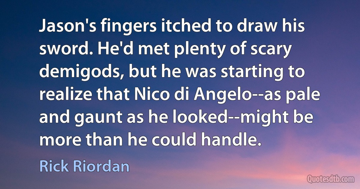 Jason's fingers itched to draw his sword. He'd met plenty of scary demigods, but he was starting to realize that Nico di Angelo--as pale and gaunt as he looked--might be more than he could handle. (Rick Riordan)