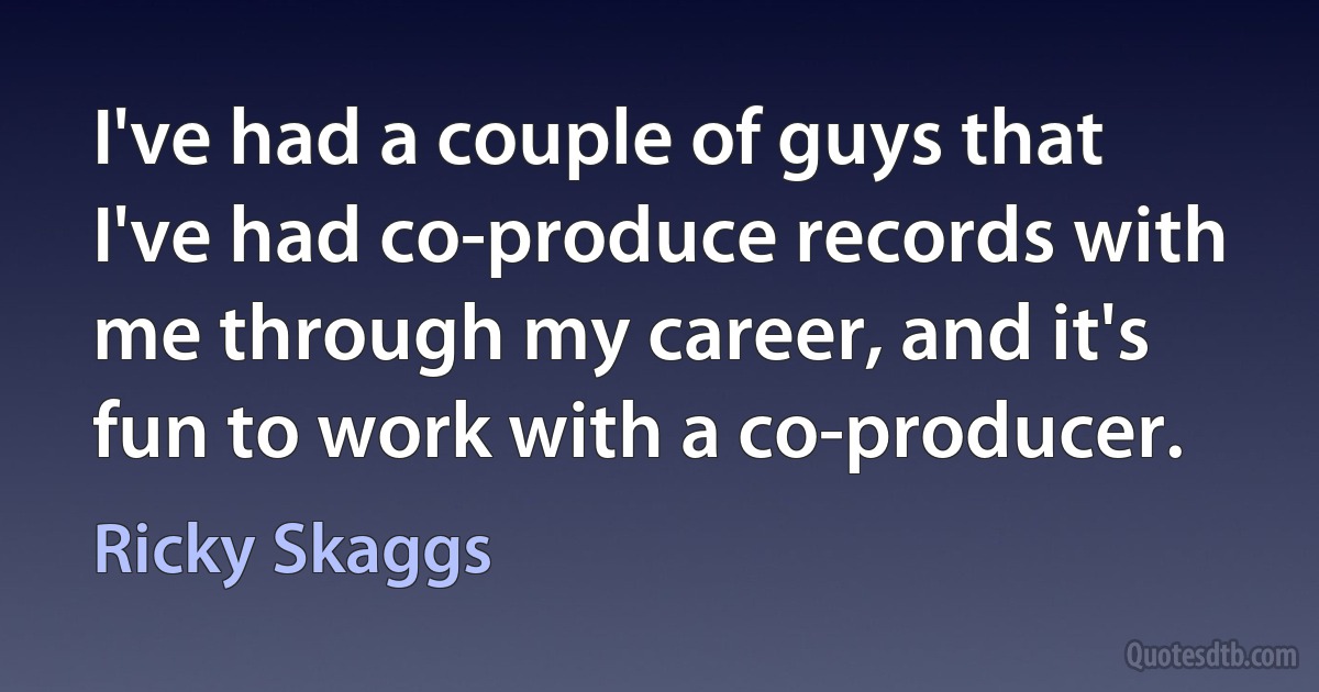 I've had a couple of guys that I've had co-produce records with me through my career, and it's fun to work with a co-producer. (Ricky Skaggs)