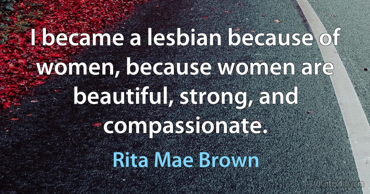 I became a lesbian because of women, because women are beautiful, strong, and compassionate. (Rita Mae Brown)