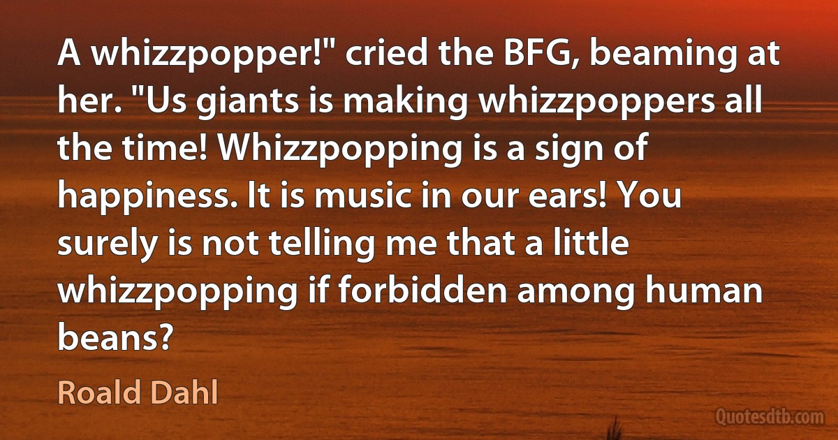 A whizzpopper!" cried the BFG, beaming at her. "Us giants is making whizzpoppers all the time! Whizzpopping is a sign of happiness. It is music in our ears! You surely is not telling me that a little whizzpopping if forbidden among human beans? (Roald Dahl)