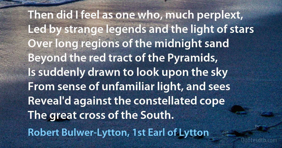 Then did I feel as one who, much perplext,
Led by strange legends and the light of stars
Over long regions of the midnight sand
Beyond the red tract of the Pyramids,
Is suddenly drawn to look upon the sky
From sense of unfamiliar light, and sees
Reveal'd against the constellated cope
The great cross of the South. (Robert Bulwer-Lytton, 1st Earl of Lytton)