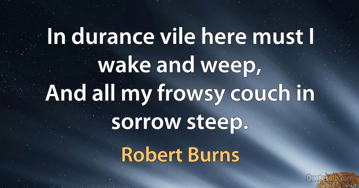 In durance vile here must I wake and weep,
And all my frowsy couch in sorrow steep. (Robert Burns)