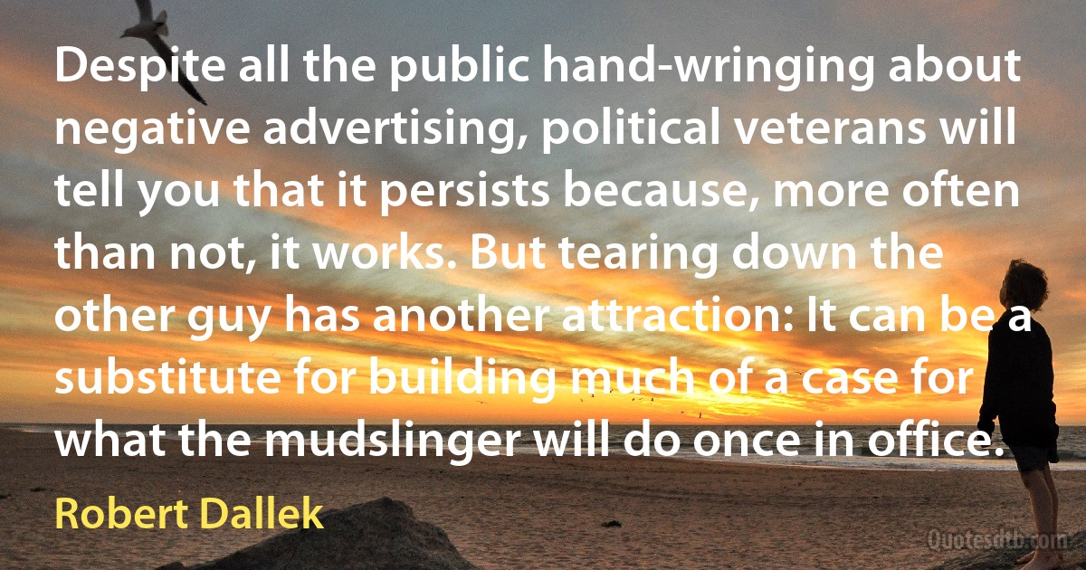 Despite all the public hand-wringing about negative advertising, political veterans will tell you that it persists because, more often than not, it works. But tearing down the other guy has another attraction: It can be a substitute for building much of a case for what the mudslinger will do once in office. (Robert Dallek)