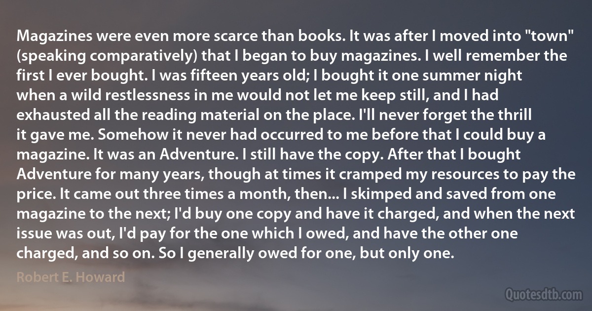 Magazines were even more scarce than books. It was after I moved into "town" (speaking comparatively) that I began to buy magazines. I well remember the first I ever bought. I was fifteen years old; I bought it one summer night when a wild restlessness in me would not let me keep still, and I had exhausted all the reading material on the place. I'll never forget the thrill it gave me. Somehow it never had occurred to me before that I could buy a magazine. It was an Adventure. I still have the copy. After that I bought Adventure for many years, though at times it cramped my resources to pay the price. It came out three times a month, then... I skimped and saved from one magazine to the next; I'd buy one copy and have it charged, and when the next issue was out, I'd pay for the one which I owed, and have the other one charged, and so on. So I generally owed for one, but only one. (Robert E. Howard)