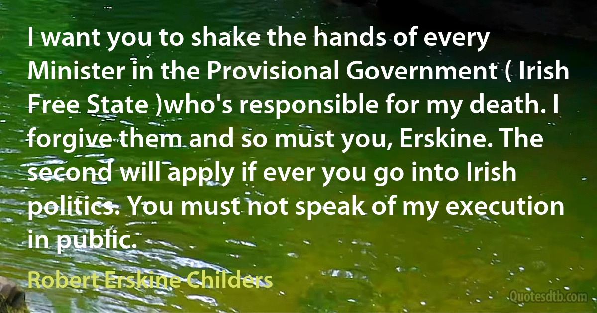 I want you to shake the hands of every Minister in the Provisional Government ( Irish Free State )who's responsible for my death. I forgive them and so must you, Erskine. The second will apply if ever you go into Irish politics. You must not speak of my execution in public. (Robert Erskine Childers)