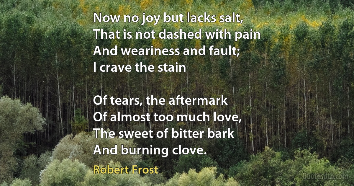 Now no joy but lacks salt,
That is not dashed with pain
And weariness and fault;
I crave the stain

Of tears, the aftermark
Of almost too much love,
The sweet of bitter bark
And burning clove. (Robert Frost)