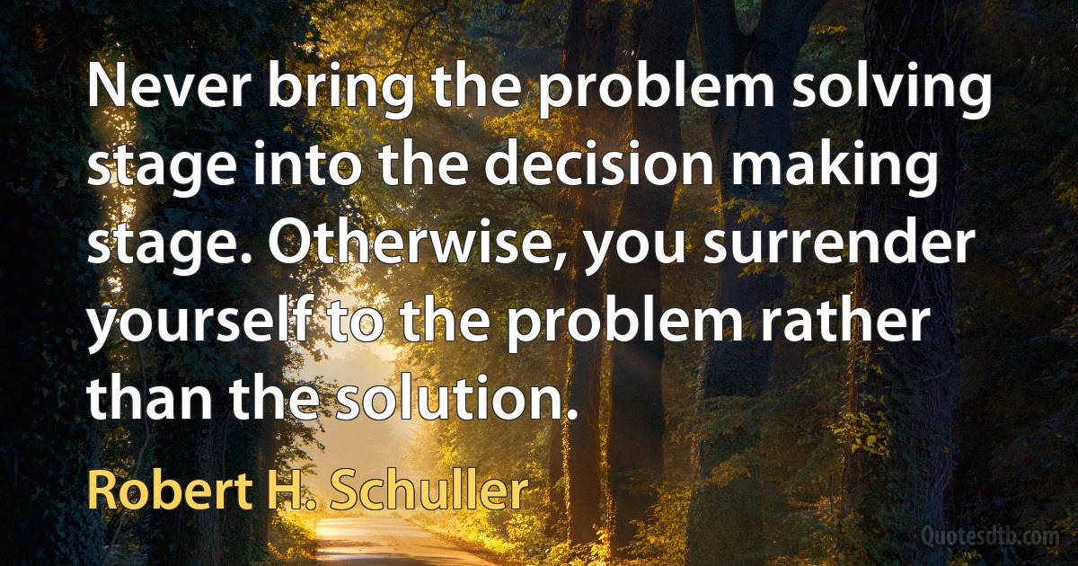 Never bring the problem solving stage into the decision making stage. Otherwise, you surrender yourself to the problem rather than the solution. (Robert H. Schuller)