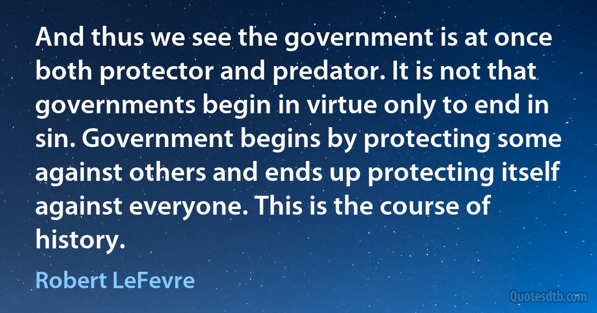 And thus we see the government is at once both protector and predator. It is not that governments begin in virtue only to end in sin. Government begins by protecting some against others and ends up protecting itself against everyone. This is the course of history. (Robert LeFevre)