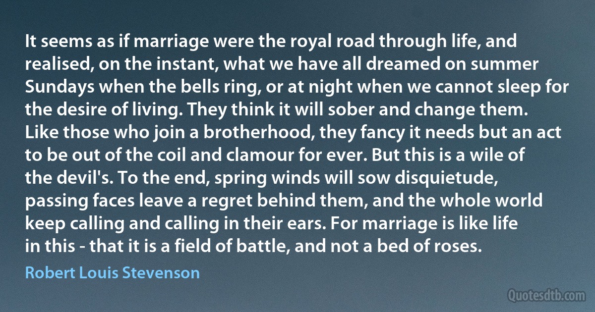 It seems as if marriage were the royal road through life, and realised, on the instant, what we have all dreamed on summer Sundays when the bells ring, or at night when we cannot sleep for the desire of living. They think it will sober and change them. Like those who join a brotherhood, they fancy it needs but an act to be out of the coil and clamour for ever. But this is a wile of the devil's. To the end, spring winds will sow disquietude, passing faces leave a regret behind them, and the whole world keep calling and calling in their ears. For marriage is like life in this - that it is a field of battle, and not a bed of roses. (Robert Louis Stevenson)