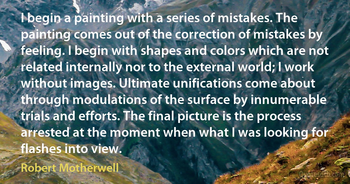 I begin a painting with a series of mistakes. The painting comes out of the correction of mistakes by feeling. I begin with shapes and colors which are not related internally nor to the external world; I work without images. Ultimate unifications come about through modulations of the surface by innumerable trials and efforts. The final picture is the process arrested at the moment when what I was looking for flashes into view. (Robert Motherwell)