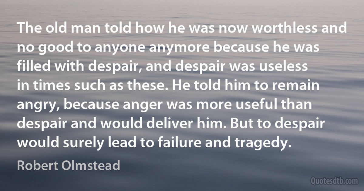 The old man told how he was now worthless and no good to anyone anymore because he was filled with despair, and despair was useless in times such as these. He told him to remain angry, because anger was more useful than despair and would deliver him. But to despair would surely lead to failure and tragedy. (Robert Olmstead)