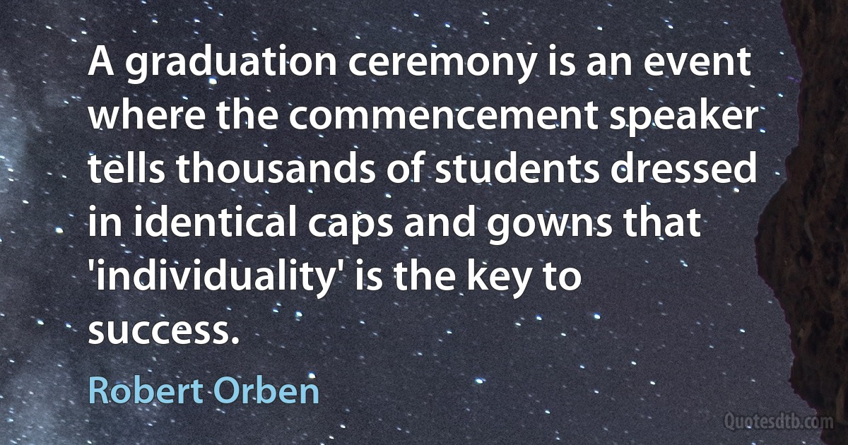 A graduation ceremony is an event where the commencement speaker tells thousands of students dressed in identical caps and gowns that 'individuality' is the key to success. (Robert Orben)