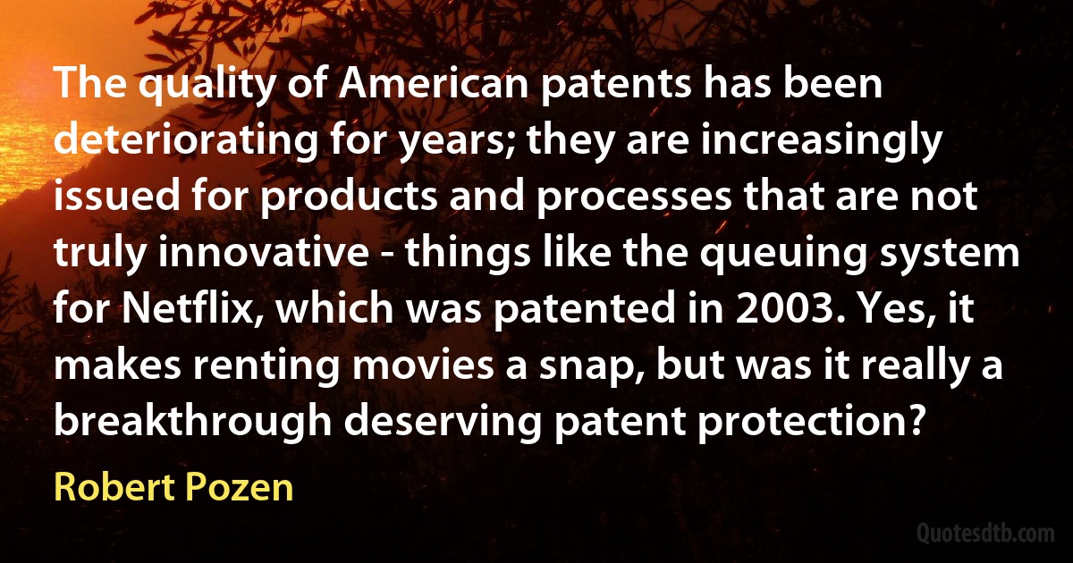 The quality of American patents has been deteriorating for years; they are increasingly issued for products and processes that are not truly innovative - things like the queuing system for Netflix, which was patented in 2003. Yes, it makes renting movies a snap, but was it really a breakthrough deserving patent protection? (Robert Pozen)