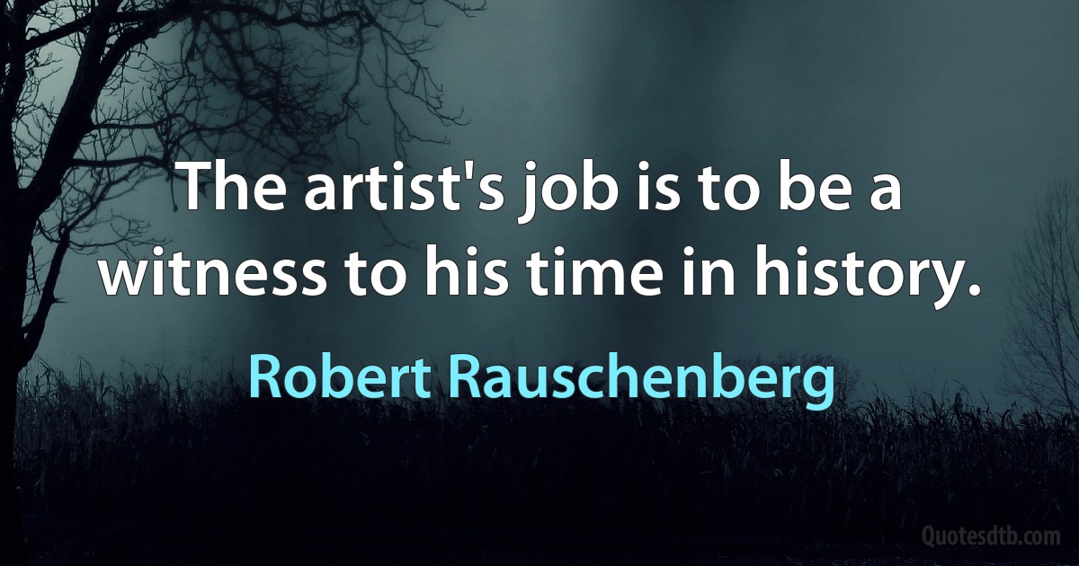 The artist's job is to be a witness to his time in history. (Robert Rauschenberg)