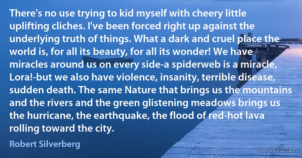 There's no use trying to kid myself with cheery little uplifting cliches. I've been forced right up against the underlying truth of things. What a dark and cruel place the world is, for all its beauty, for all its wonder! We have miracles around us on every side-a spiderweb is a miracle, Lora!-but we also have violence, insanity, terrible disease, sudden death. The same Nature that brings us the mountains and the rivers and the green glistening meadows brings us the hurricane, the earthquake, the flood of red-hot lava rolling toward the city. (Robert Silverberg)