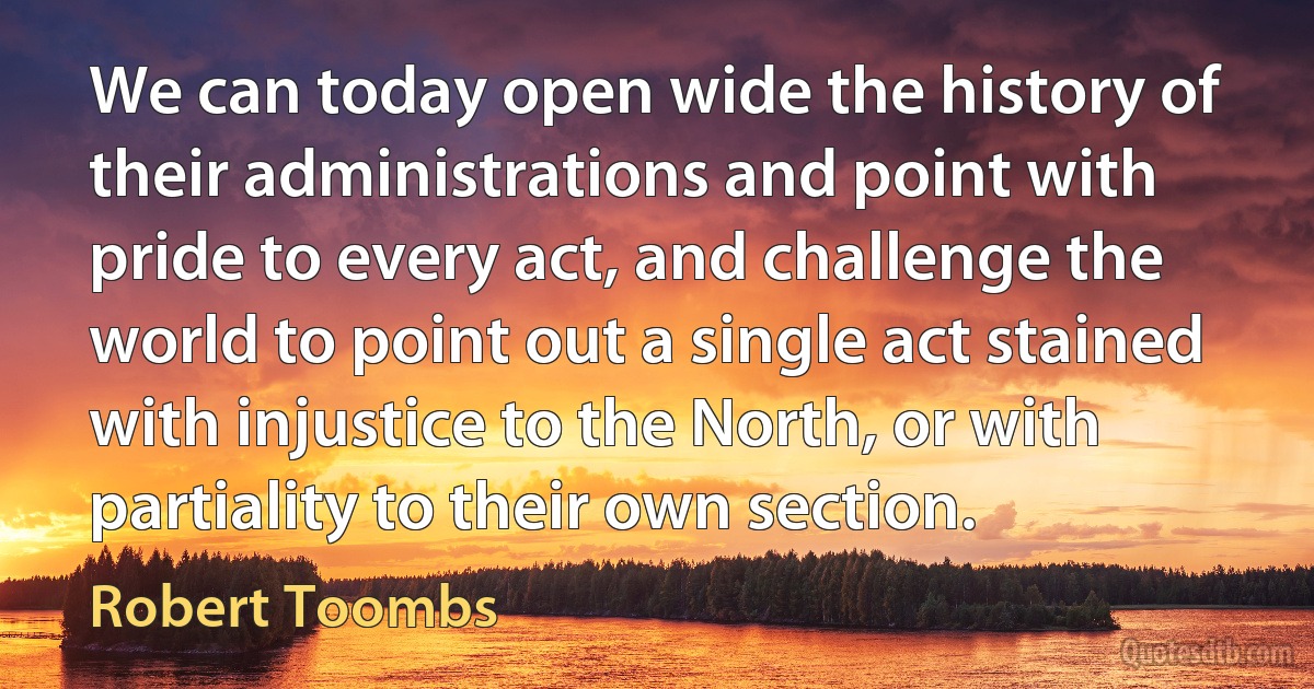 We can today open wide the history of their administrations and point with pride to every act, and challenge the world to point out a single act stained with injustice to the North, or with partiality to their own section. (Robert Toombs)