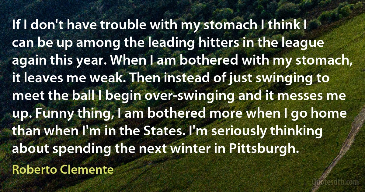 If I don't have trouble with my stomach I think I can be up among the leading hitters in the league again this year. When I am bothered with my stomach, it leaves me weak. Then instead of just swinging to meet the ball I begin over-swinging and it messes me up. Funny thing, I am bothered more when I go home than when I'm in the States. I'm seriously thinking about spending the next winter in Pittsburgh. (Roberto Clemente)