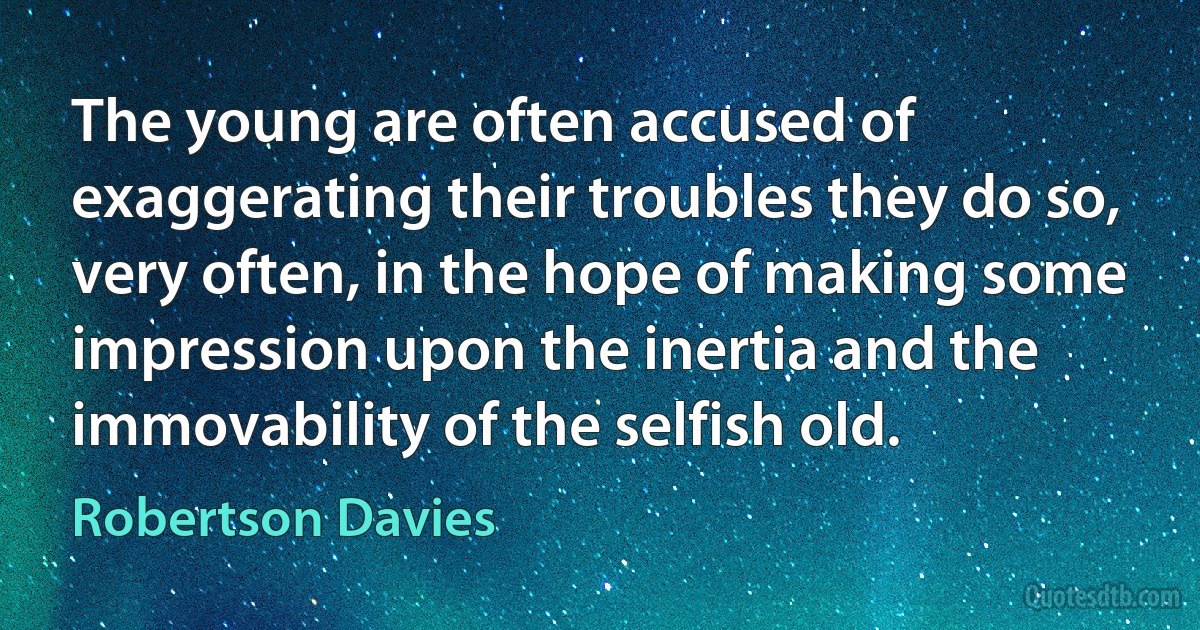 The young are often accused of exaggerating their troubles they do so, very often, in the hope of making some impression upon the inertia and the immovability of the selfish old. (Robertson Davies)