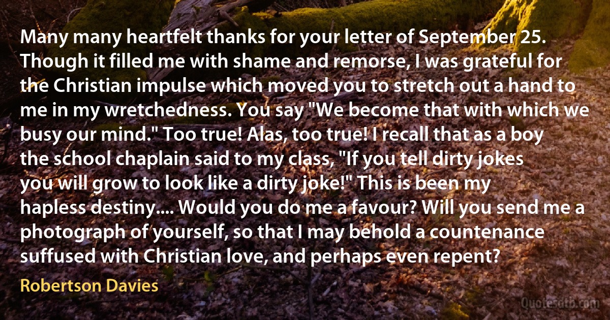 Many many heartfelt thanks for your letter of September 25. Though it filled me with shame and remorse, I was grateful for the Christian impulse which moved you to stretch out a hand to me in my wretchedness. You say "We become that with which we busy our mind." Too true! Alas, too true! I recall that as a boy the school chaplain said to my class, "If you tell dirty jokes you will grow to look like a dirty joke!" This is been my hapless destiny.... Would you do me a favour? Will you send me a photograph of yourself, so that I may behold a countenance suffused with Christian love, and perhaps even repent? (Robertson Davies)