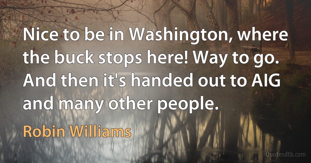 Nice to be in Washington, where the buck stops here! Way to go. And then it's handed out to AIG and many other people. (Robin Williams)