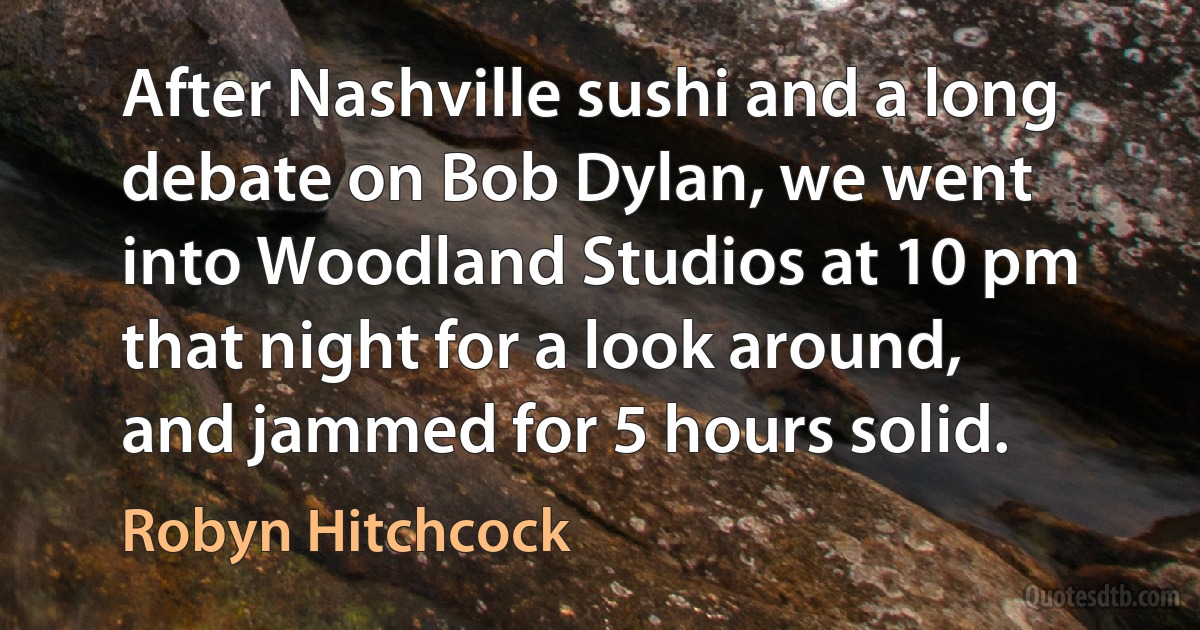 After Nashville sushi and a long debate on Bob Dylan, we went into Woodland Studios at 10 pm that night for a look around, and jammed for 5 hours solid. (Robyn Hitchcock)