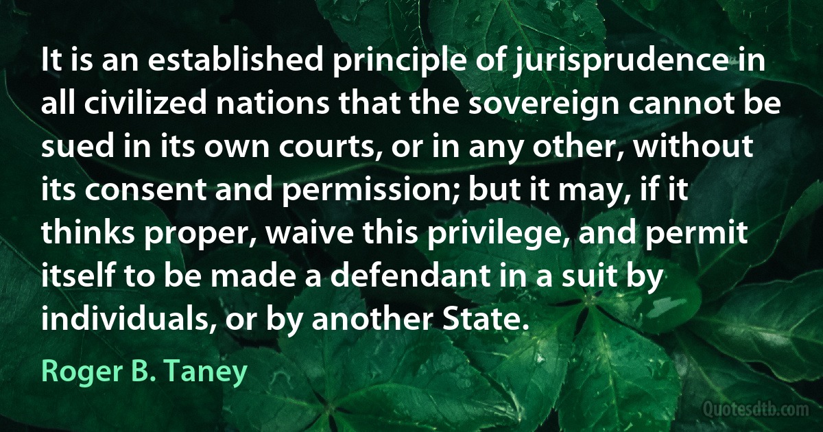 It is an established principle of jurisprudence in all civilized nations that the sovereign cannot be sued in its own courts, or in any other, without its consent and permission; but it may, if it thinks proper, waive this privilege, and permit itself to be made a defendant in a suit by individuals, or by another State. (Roger B. Taney)