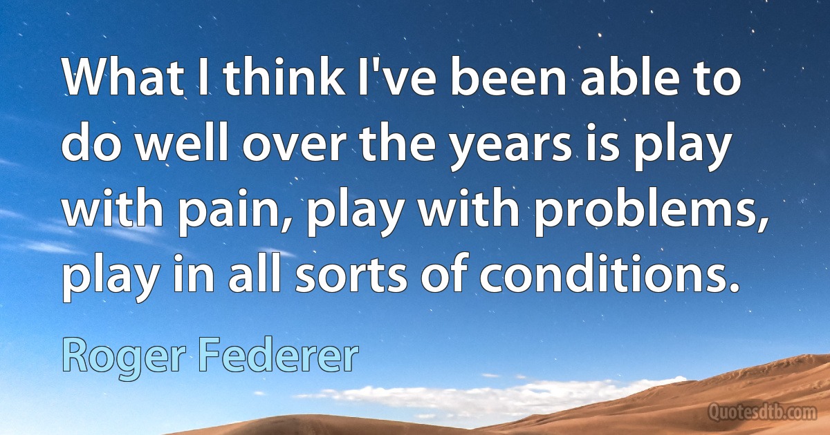 What I think I've been able to do well over the years is play with pain, play with problems, play in all sorts of conditions. (Roger Federer)