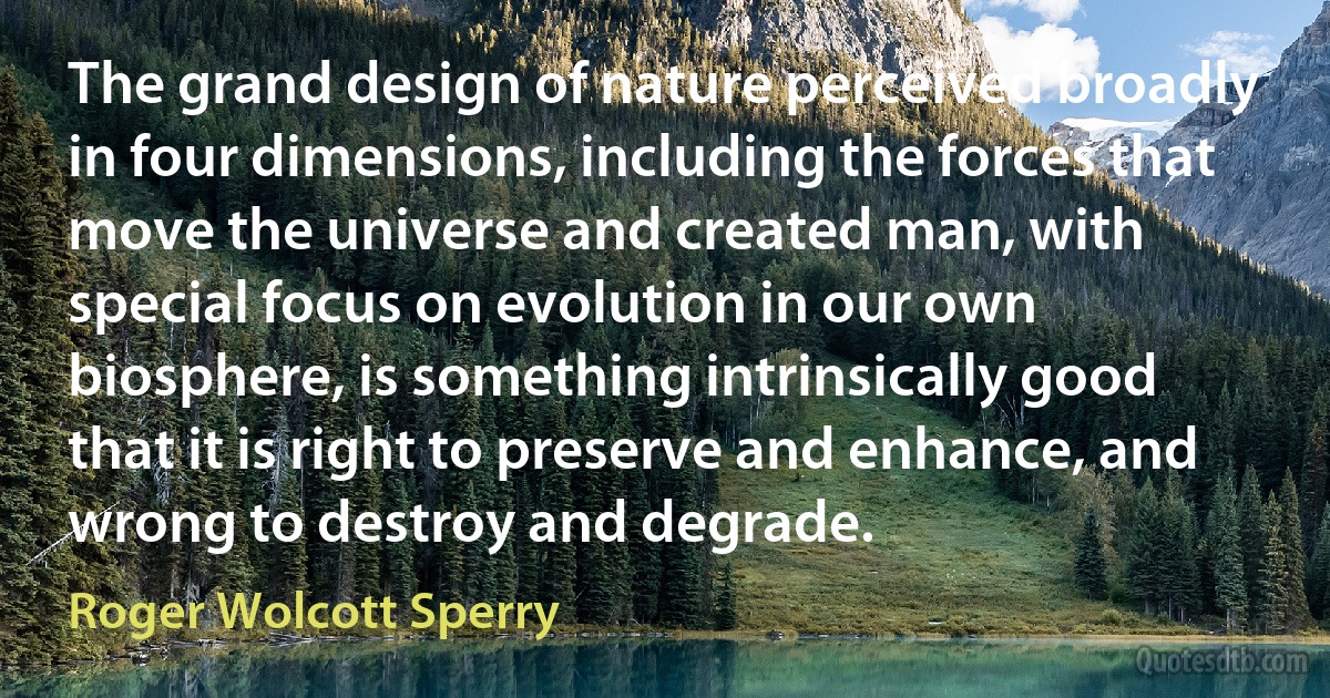 The grand design of nature perceived broadly in four dimensions, including the forces that move the universe and created man, with special focus on evolution in our own biosphere, is something intrinsically good that it is right to preserve and enhance, and wrong to destroy and degrade. (Roger Wolcott Sperry)