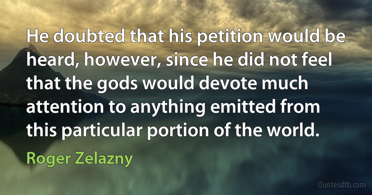 He doubted that his petition would be heard, however, since he did not feel that the gods would devote much attention to anything emitted from this particular portion of the world. (Roger Zelazny)