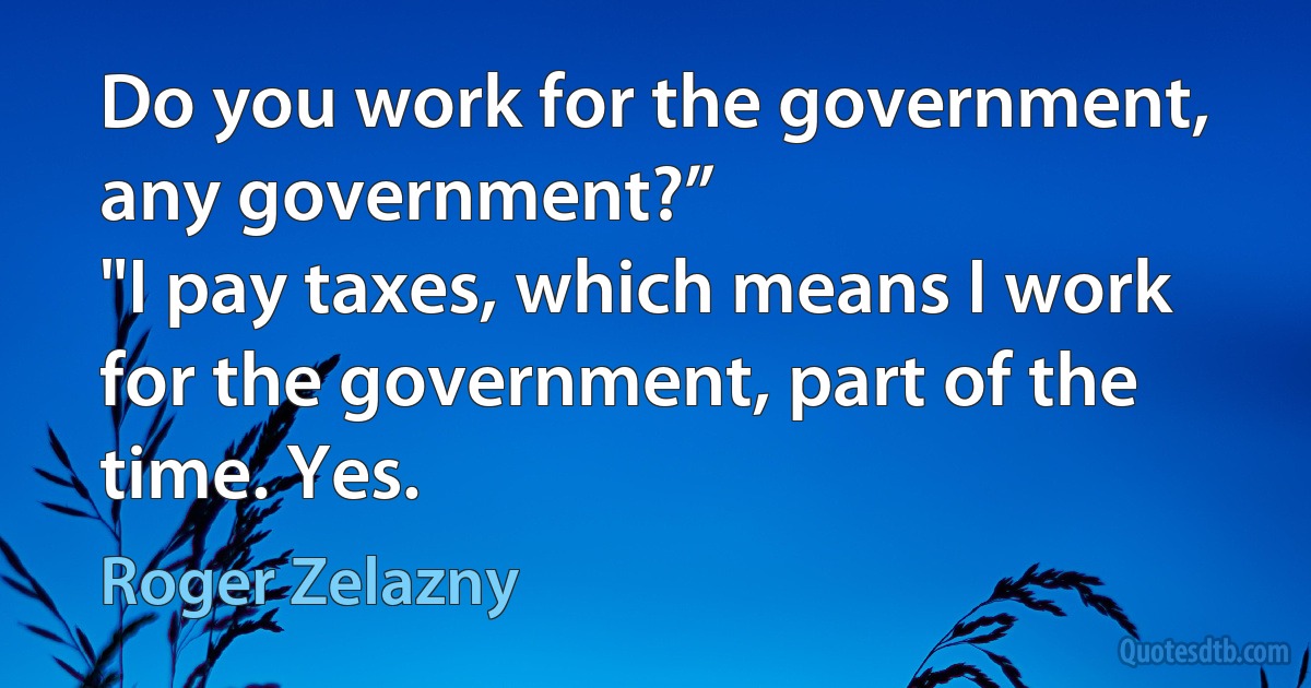 Do you work for the government, any government?”
"I pay taxes, which means I work for the government, part of the time. Yes. (Roger Zelazny)