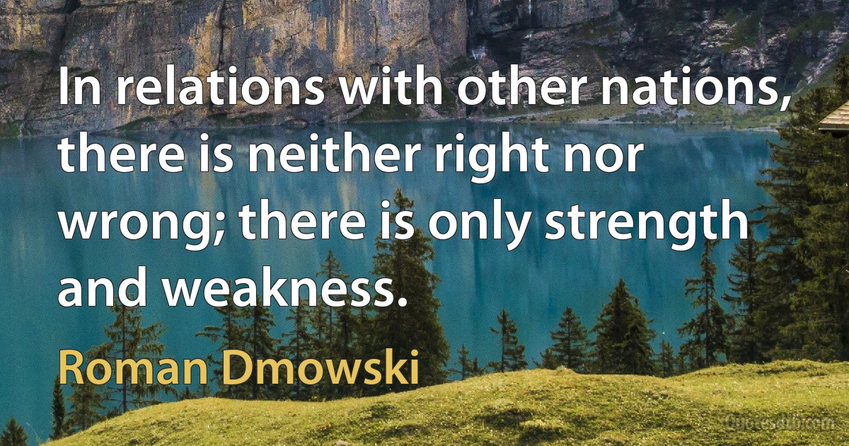 In relations with other nations, there is neither right nor wrong; there is only strength and weakness. (Roman Dmowski)