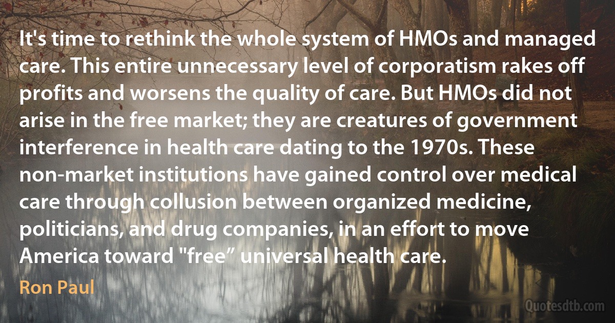 It's time to rethink the whole system of HMOs and managed care. This entire unnecessary level of corporatism rakes off profits and worsens the quality of care. But HMOs did not arise in the free market; they are creatures of government interference in health care dating to the 1970s. These non-market institutions have gained control over medical care through collusion between organized medicine, politicians, and drug companies, in an effort to move America toward "free” universal health care. (Ron Paul)