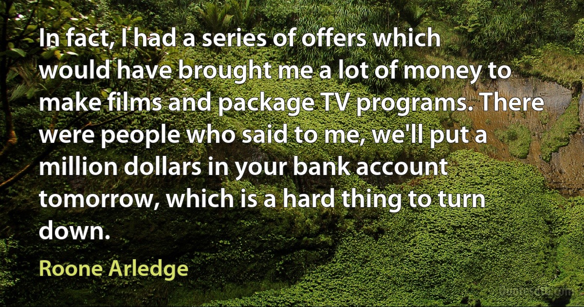 In fact, I had a series of offers which would have brought me a lot of money to make films and package TV programs. There were people who said to me, we'll put a million dollars in your bank account tomorrow, which is a hard thing to turn down. (Roone Arledge)