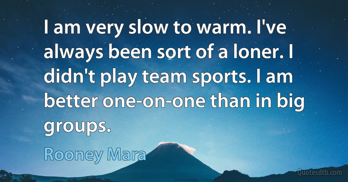 I am very slow to warm. I've always been sort of a loner. I didn't play team sports. I am better one-on-one than in big groups. (Rooney Mara)