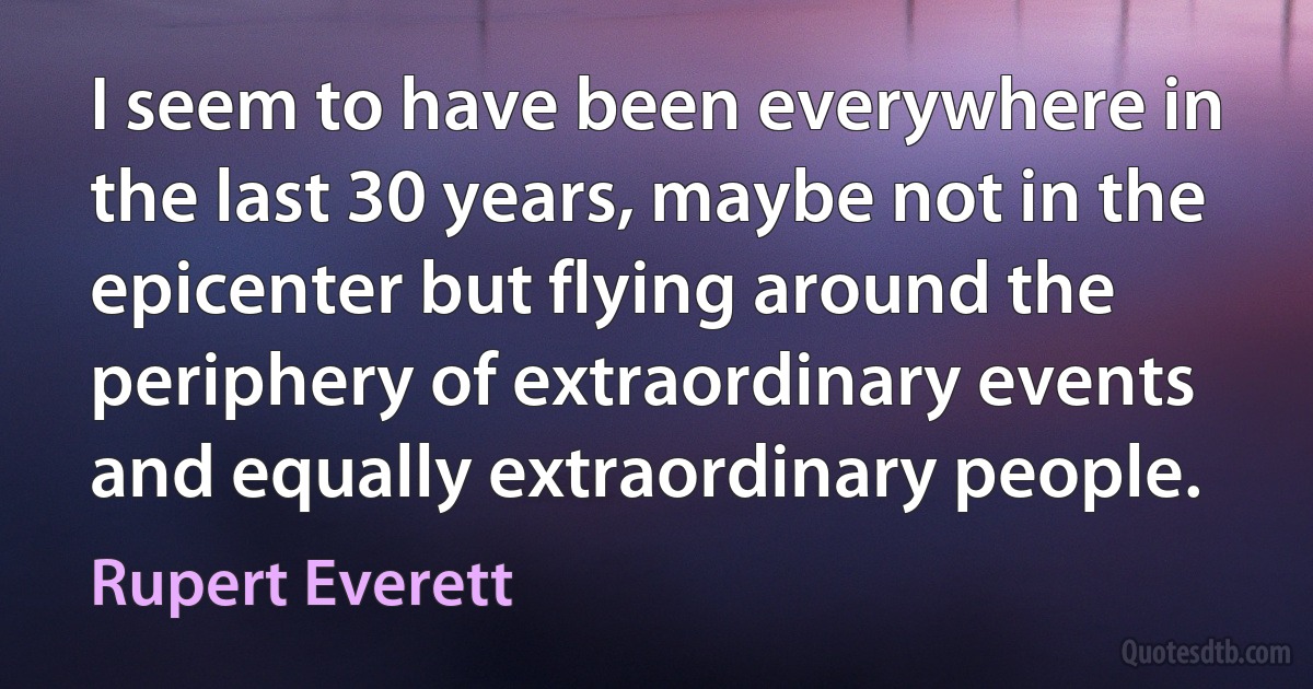 I seem to have been everywhere in the last 30 years, maybe not in the epicenter but flying around the periphery of extraordinary events and equally extraordinary people. (Rupert Everett)