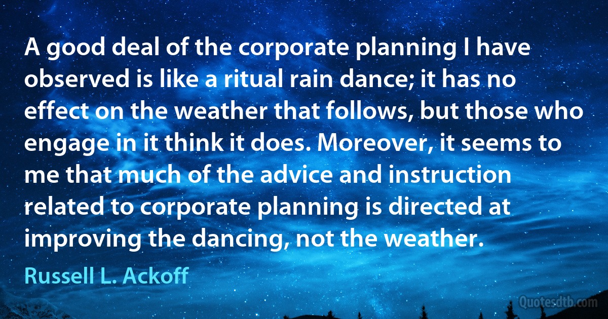 A good deal of the corporate planning I have observed is like a ritual rain dance; it has no effect on the weather that follows, but those who engage in it think it does. Moreover, it seems to me that much of the advice and instruction related to corporate planning is directed at improving the dancing, not the weather. (Russell L. Ackoff)