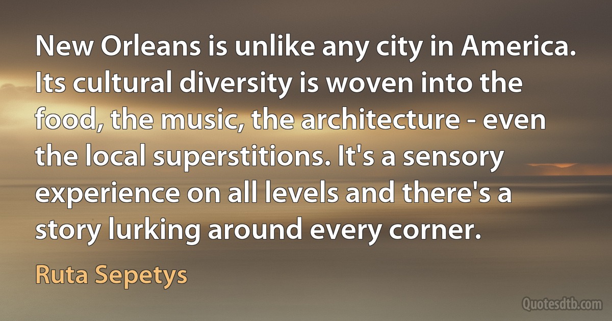 New Orleans is unlike any city in America. Its cultural diversity is woven into the food, the music, the architecture - even the local superstitions. It's a sensory experience on all levels and there's a story lurking around every corner. (Ruta Sepetys)