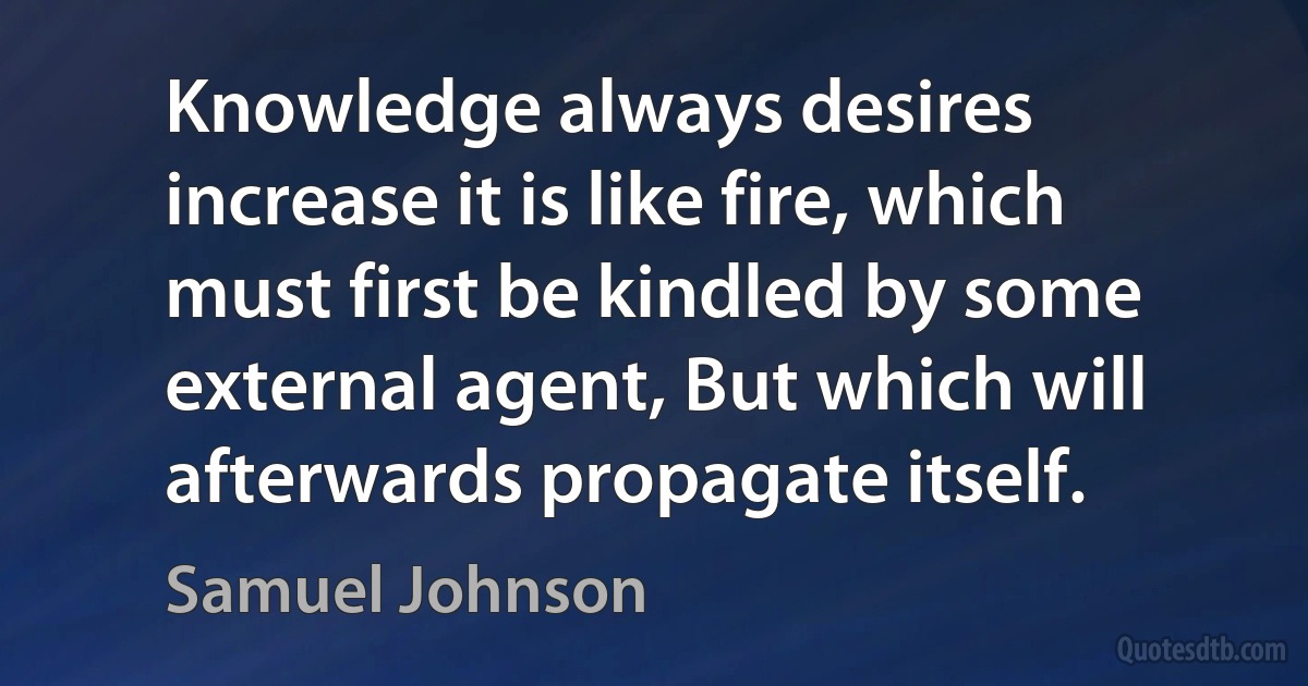 Knowledge always desires increase it is like fire, which must first be kindled by some external agent, But which will afterwards propagate itself. (Samuel Johnson)