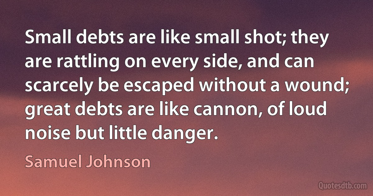 Small debts are like small shot; they are rattling on every side, and can scarcely be escaped without a wound; great debts are like cannon, of loud noise but little danger. (Samuel Johnson)